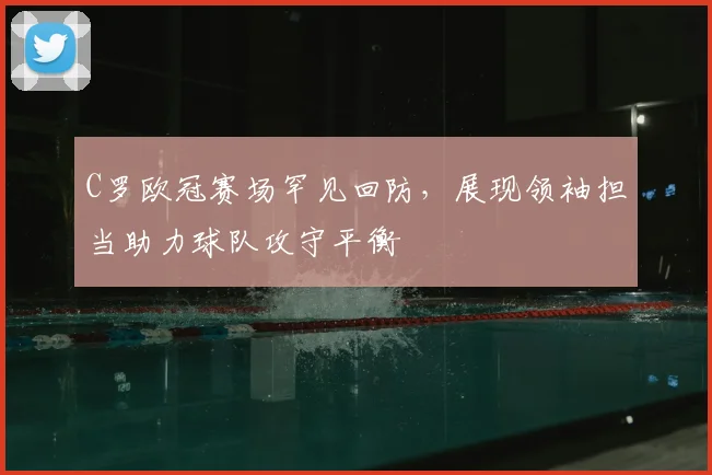 C罗欧冠赛场罕见回防，展现领袖担当助力球队攻守平衡