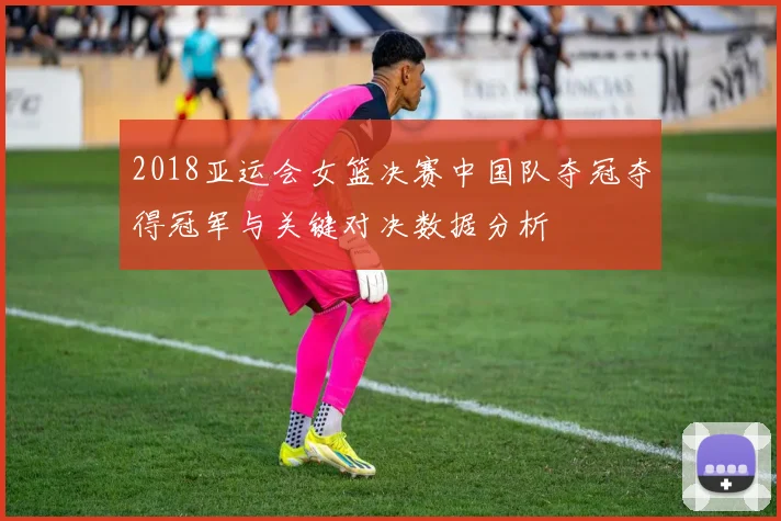 2018亚运会女篮决赛中国队夺冠夺得冠军与关键对决数据分析
