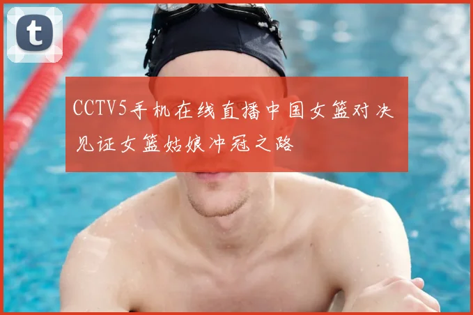 CCTV5手机在线直播中国女篮对决 见证女篮姑娘冲冠之路