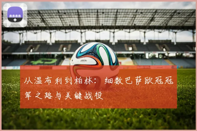 从温布利到柏林：细数巴萨欧冠冠军之路与关键战役