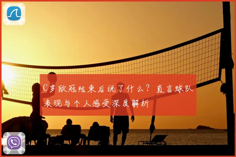 C罗欧冠结束后说了什么？直言球队表现与个人感受深度解析