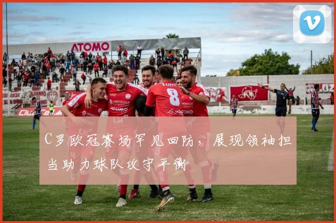 C罗欧冠赛场罕见回防，展现领袖担当助力球队攻守平衡