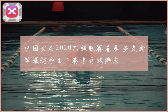 中国女足2020乙级联赛落幕 多支新军崛起冲击下赛季晋级热点